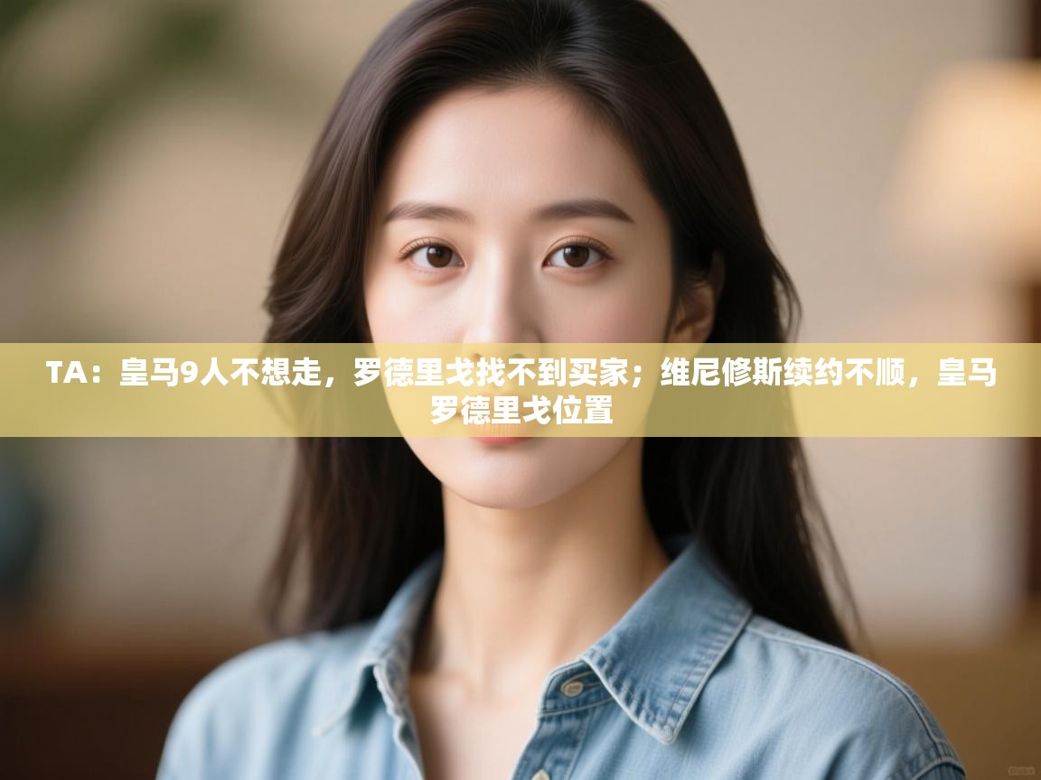 开云体育app投诉-TA:皇马9人不想走,罗德里戈找不到买家;维尼修斯续约不顺,皇马罗德里戈位置