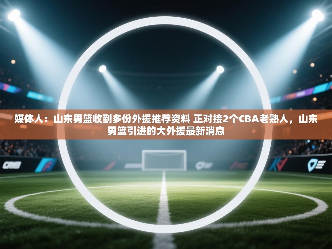 开云体育入口手机版-媒体人：山东男篮收到多份外援推荐资料 正对接2个CBA老熟人，山东男篮引进的大外援最新消息