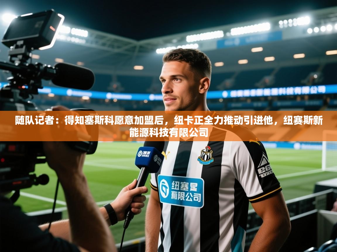 开云体育在线观看-随队记者：得知塞斯科愿意加盟后，纽卡正全力推动引进他，纽赛斯新能源科技有限公司