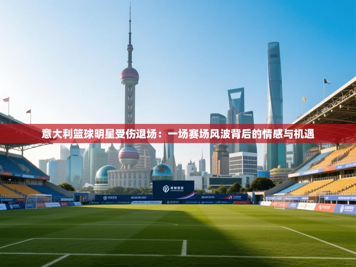 开云数据-意大利篮球明星受伤退场：一场赛场风波背后的情感与机遇